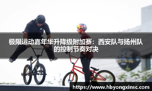 极限运动嘉年华升降级附加赛：西安队与扬州队的控制节奏对决