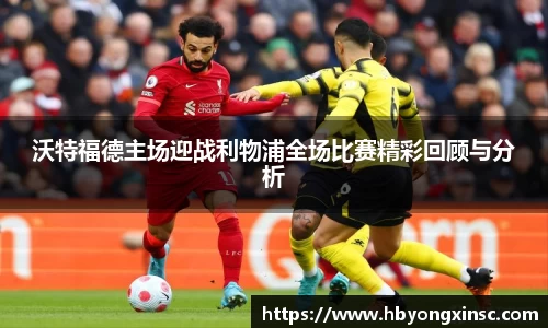 沃特福德主场迎战利物浦全场比赛精彩回顾与分析